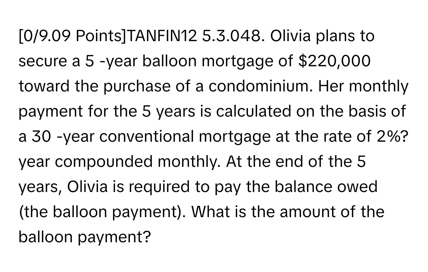 [0/9.09 ﻿Points]TANFIN12 5.3.048. Olivia plans to secure a 5 -year balloon mortgage of $220,000 ﻿toward the purchase of a condominium. Her monthly payment for the 5 ﻿years is calculated on the basis of a 30 -year conventional mortgage at the rate of 2%? ﻿year compounded monthly. At the end of the 5 ﻿years, Olivia is required to pay the balance owed (the balloon payment). What is the amount of the balloon payment?