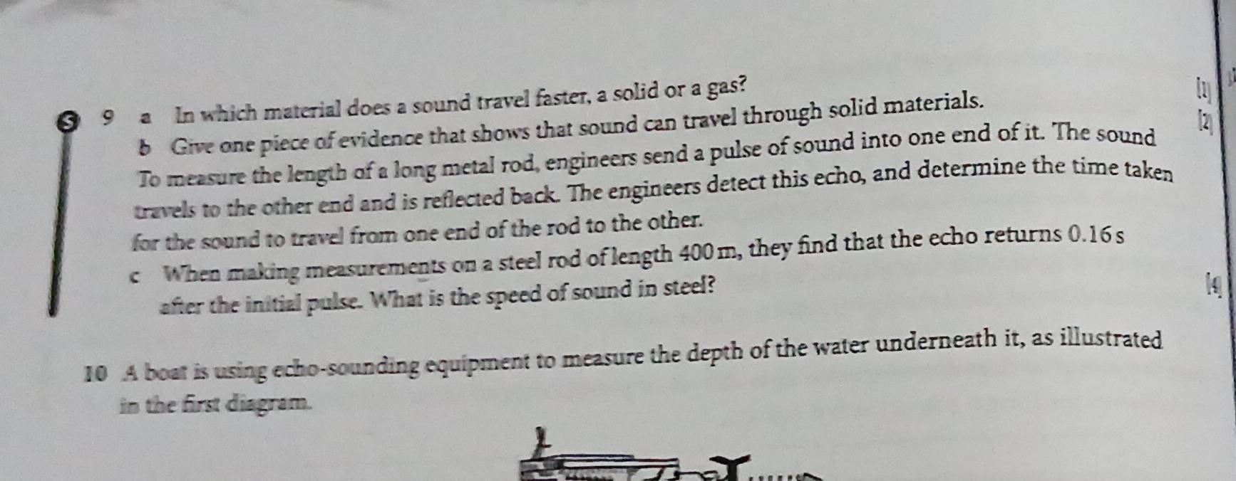 a In which material does a sound travel faster, a solid or a gas? 
b Give one piece of evidence that shows that sound can travel through solid materials. 
To measure the length of a long metal rod, engineers send a pulse of sound into one end of it. The sound 
travels to the other end and is reflected back. The engineers detect this echo, and determine the time taken 
for the sound to travel from one end of the rod to the other. 
cWhen making measurements on a steel rod of length 400m, they find that the echo returns 0.16s
after the initial pulse. What is the speed of sound in steel? 
10 A boat is using echo-sounding equipment to measure the depth of the water underneath it, as illustrated 
in the first diagram.