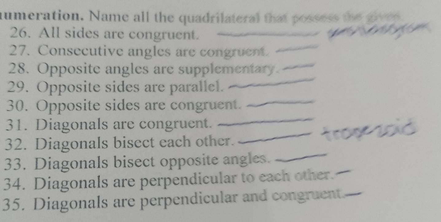 numeration. Name all the quadrilateral that possess the gives 
26. All sides are congruent. 
_ 
_ 
27. Consecutive angles are congruent_ 
_ 
28. Opposite angles are supplementary. 
29. Opposite sides are parallel. 
30. Opposite sides are congruent. 
_ 
31. Diagonals are congruent. 
_ 
32. Diagonals bisect each other. 
_ 
33. Diagonals bisect opposite angles._ 
34. Diagonals are perpendicular to each other._ 
35. Diagonals are perpendicular and congruent._