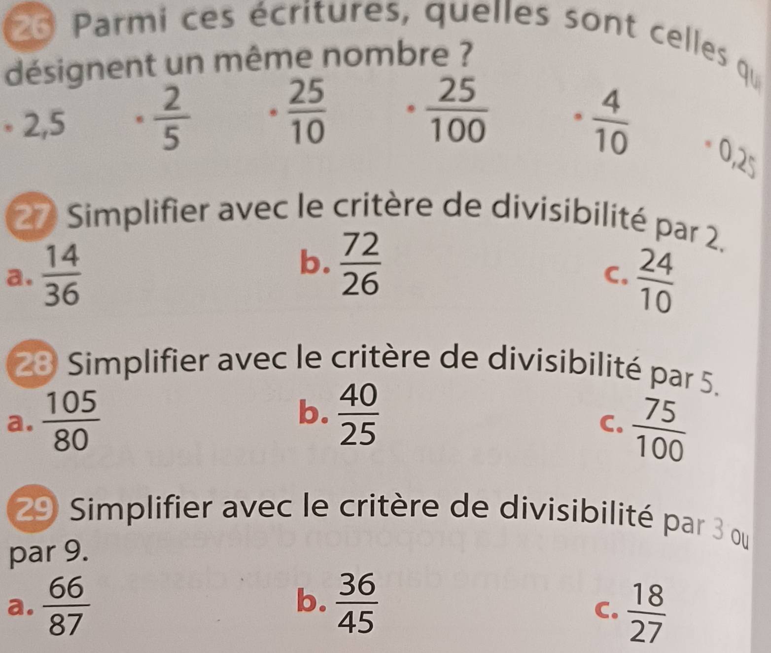 Parmi ces écritures, quelles sont celles qu
désignent un même nombre ?
* 2,5
 2/5 
·  25/10 
·  25/100 
·  4/10 
0,2^n
27 Simplifier avec le critère de divisibilité par 2.
a.  14/36 
b.  72/26  C.  24/10 
28 Simplifier avec le critère de divisibilité par 5.
a.  105/80 
b.  40/25   75/100 
C.
29 Simplifier avec le critère de divisibilité par 3 ou
par 9.
b.
a.  66/87   36/45 
C.  18/27 