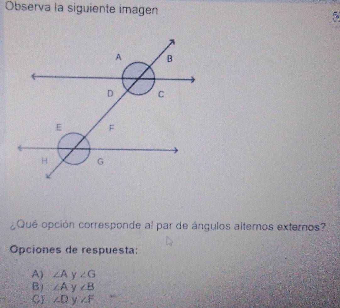 Observa la siguiente imagen
fo
¿Qué opción corresponde al par de ángulos alternos externos?
Opciones de respuesta:
A) ∠ Ay∠ G
B) ∠ Ay∠ B
C) ∠ Dy∠ F