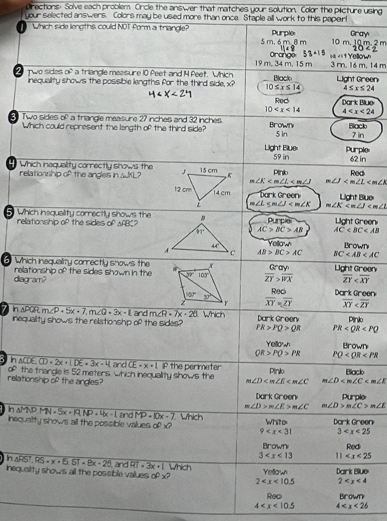 Directions: Solve each problem. Circle the answer that matches your solution. Color the plicture using
your selected answers. Colors may be used more than once. Staple all work to this paperl
Which side lengths could NOT form a triangle? Purple: Grayı
5m,6m,8r 10m.10m.2m
20
Yellow
19 m, 34 m, 15 m 3 m, 16 m, 14 m
2 Two sides of a triangle measure 10 feet and 14 feet. Which Black Light Green
inequality shows the possible lengths for the third side, x? 10≤ x≤ 14 4≤ x≤ 24
Red: Dark Blue
10 4
3 Two sides of a triangle measure 27 inches and 32 inches. Brown
Which could represent the length of the third side? Black
5 in 7 in
Light Blue: Purple:
59 in 62 in
Which inequality correctly shows the Red
relationship of the angles in 4JKL?  Pink
m∠ K m∠ J
D arkGr een Light Blue:
m∠ L≤ m∠ J m∠ K
5 Which inequality correctly shows the Light Green
relationship of the sides o of△ AB C2Purple
AC>BC>AB AC
Yellow
Brown
AB>BC>AC BC
6 Which inequality correctly shows the  Gray^n/ZY _> ay^n/WX  Light Green
relationship of the sides shown in the 
diagram? overline ZY
Red Dark Green:
overline XY=overline ZY overline XY
7 In △ PQR,m∠ P· 5x+7,m∠ Q=3x-1 and m∠ R-7x-26 Which Dark Green: Pink:
inequality shows the relationship of the sides? PR
PR>PQ>QR
Yellow Brown:
QR>PQ>PR PQ
In △ CDE,CD=2x· |DE=3x-4 and CE=x+L If the perimeter
of the triangle is 52 meters, which inequality shows the m∠ D Pink: Black
relationship of the angles?
m∠ D
Dark Green: Purple:
m∠ D>m∠ E>m∠ C m∠ D>m∠ C>m∠ E
In aMND MN=5x+19,NP=4x-1, and MP-10x-7 Whích
inequality shows all the possible values . of* ? 9 White: Dark Green:
3
B rawn Red
3 11
overline h△ RST,RS=x+ST=8x-26 and RT· 3x· L Which
inequality shows all the possible values ofx? 2 Yellow Dark Blue:
2
Reci Browni
4 4