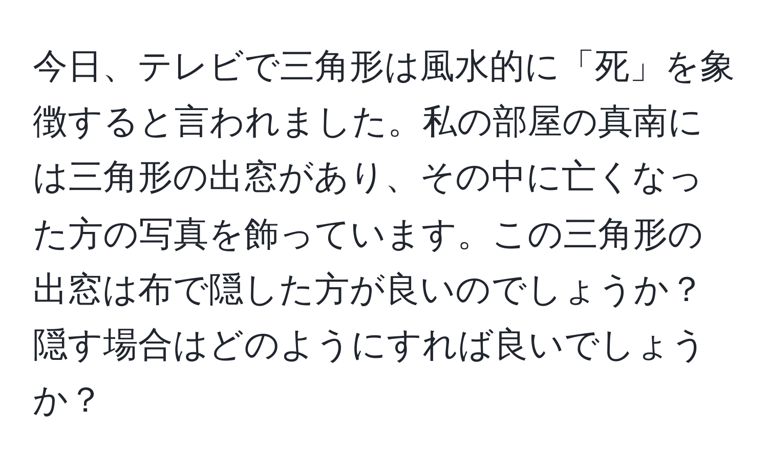 今日、テレビで三角形は風水的に「死」を象徴すると言われました。私の部屋の真南には三角形の出窓があり、その中に亡くなった方の写真を飾っています。この三角形の出窓は布で隠した方が良いのでしょうか？隠す場合はどのようにすれば良いでしょうか？