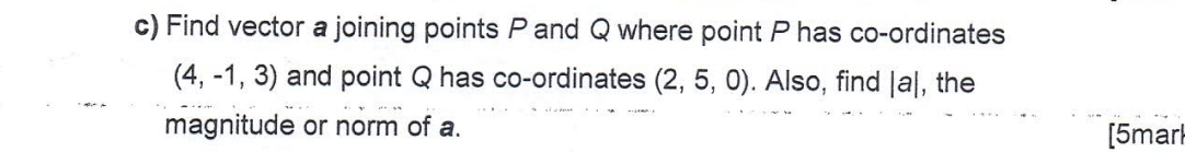 Find vector a joining points P and Q where point P has co-ordinates
(4,-1,3) and point Q has co-ordinates (2,5,0). Also, find |a| , the 
magnitude or norm of a. 
[5marl