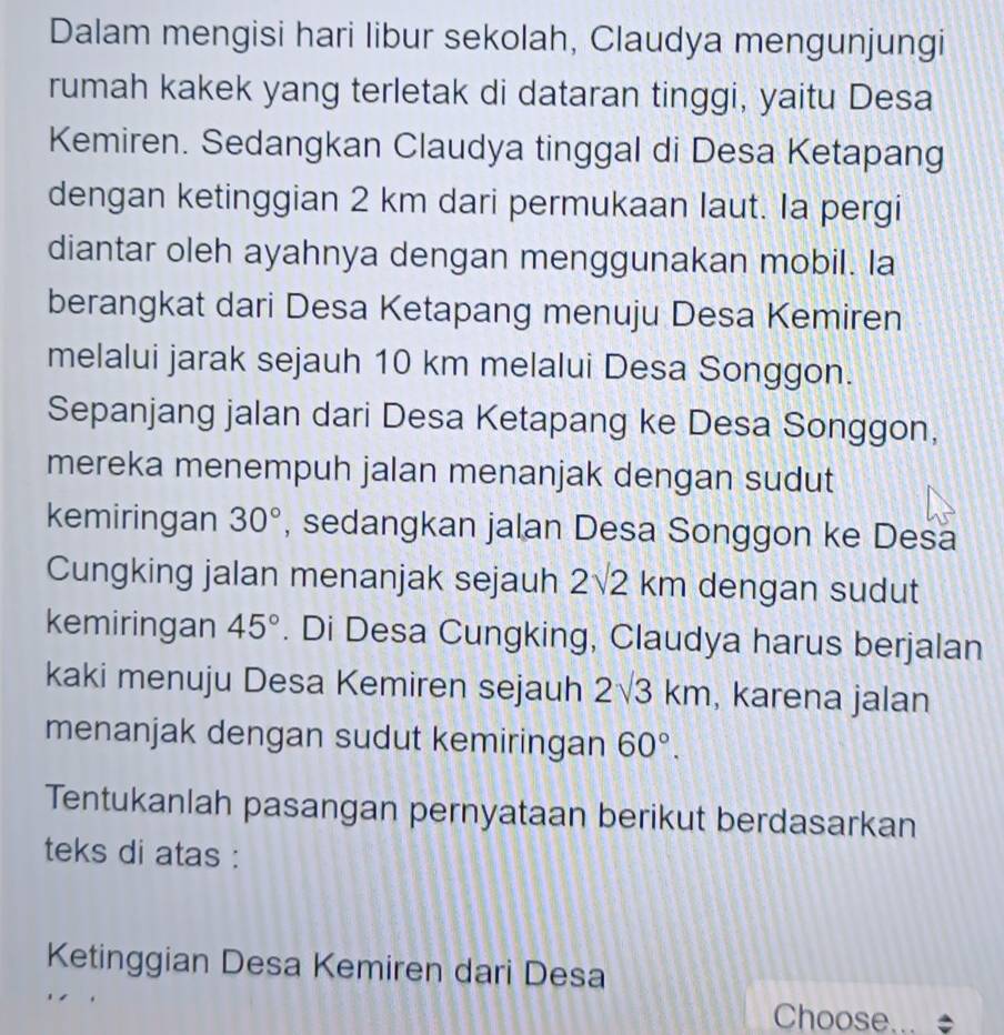 Dalam mengisi hari libur sekolah, Claudya mengunjungi 
rumah kakek yang terletak di dataran tinggi, yaitu Desa 
Kemiren. Sedangkan Claudya tinggal di Desa Ketapang 
dengan ketinggian 2 km dari permukaan laut. Ia pergi 
diantar oleh ayahnya dengan menggunakan mobil. la 
berangkat dari Desa Ketapang menuju Desa Kemiren 
melalui jarak sejauh 10 km melalui Desa Songgon. 
Sepanjang jalan dari Desa Ketapang ke Desa Songgon, 
mereka menempuh jalan menanjak dengan sudut 
kemiringan 30° , sedangkan jalan Desa Songgon ke Desa 
Cungking jalan menanjak sejauh 2sqrt(2)km dengan sudut 
kemiringan 45°. Di Desa Cungking, Claudya harus berjalan 
kaki menuju Desa Kemiren sejauh 2sqrt(3)km , karena jalan 
menanjak dengan sudut kemiringan 60°. 
Tentukanlah pasangan pernyataan berikut berdasarkan 
teks di atas : 
Ketinggian Desa Kemiren dari Desa 
Choose... ÷