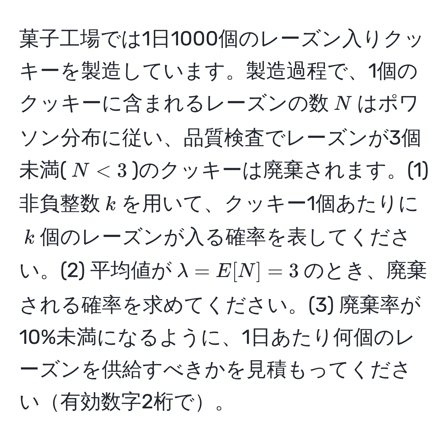 菓子工場では1日1000個のレーズン入りクッキーを製造しています。製造過程で、1個のクッキーに含まれるレーズンの数$N$はポワソン分布に従い、品質検査でレーズンが3個未満($N < 3$)のクッキーは廃棄されます。(1) 非負整数$k$を用いて、クッキー1個あたりに$k$個のレーズンが入る確率を表してください。(2) 平均値が$lambda = E[N] = 3$のとき、廃棄される確率を求めてください。(3) 廃棄率が10%未満になるように、1日あたり何個のレーズンを供給すべきかを見積もってください有効数字2桁で。