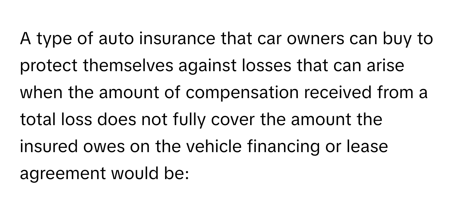 A type of auto insurance that car owners can buy to protect themselves against losses that can arise when the amount of compensation received from a total loss does not fully cover the amount the insured owes on the vehicle financing or lease agreement would be: