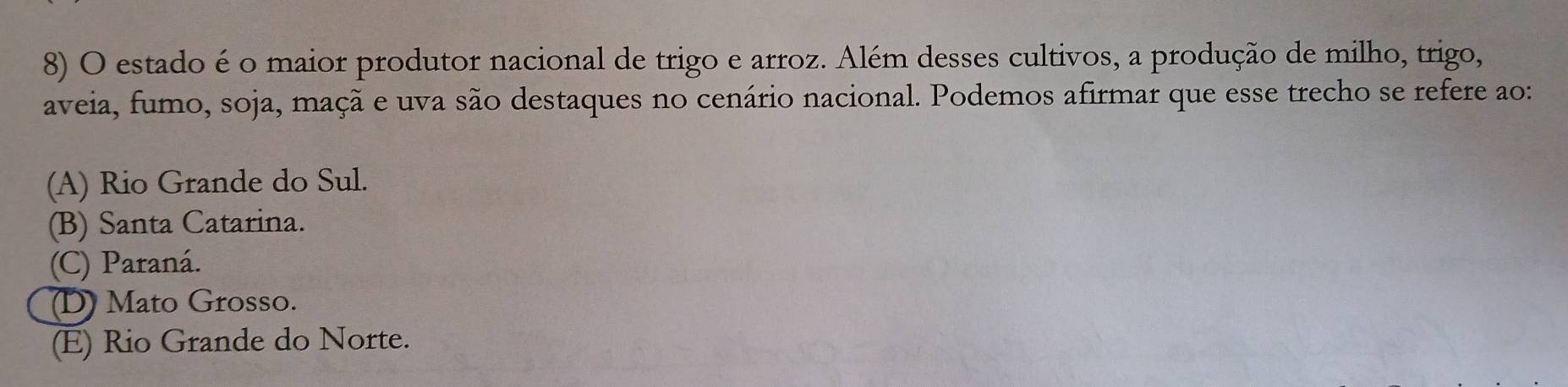 estado é o maior produtor nacional de trigo e arroz. Além desses cultivos, a produção de milho, trigo,
aveia, fumo, soja, maçã e uva são destaques no cenário nacional. Podemos afirmar que esse trecho se refere ao:
(A) Rio Grande do Sul.
(B) Santa Catarina.
(C) Paraná.
(D) Mato Grosso.
(E) Rio Grande do Norte.