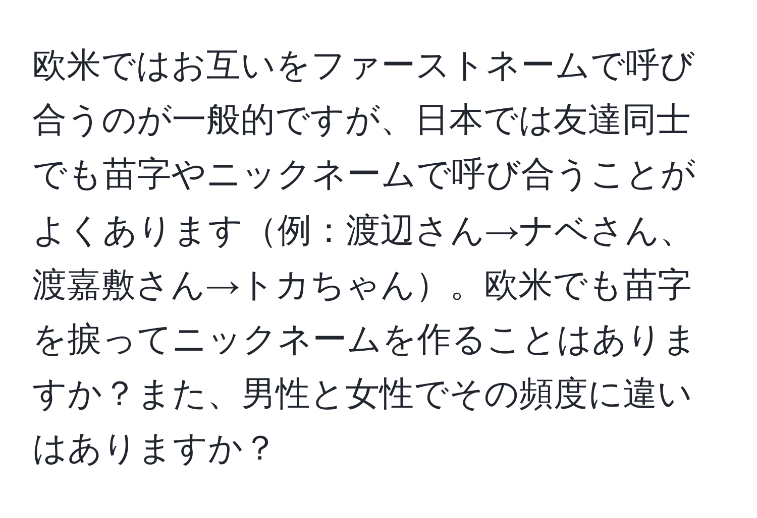 欧米ではお互いをファーストネームで呼び合うのが一般的ですが、日本では友達同士でも苗字やニックネームで呼び合うことがよくあります例：渡辺さん→ナベさん、渡嘉敷さん→トカちゃん。欧米でも苗字を捩ってニックネームを作ることはありますか？また、男性と女性でその頻度に違いはありますか？