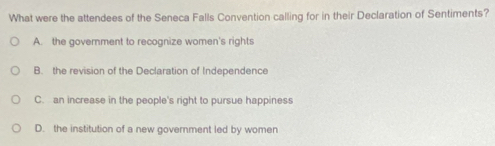 What were the attendees of the Seneca Falls Convention calling for in their Declaration of Sentiments?
A. the government to recognize women's rights
B. the revision of the Declaration of Independence
C. an increase in the people's right to pursue happiness
D. the institution of a new government led by women