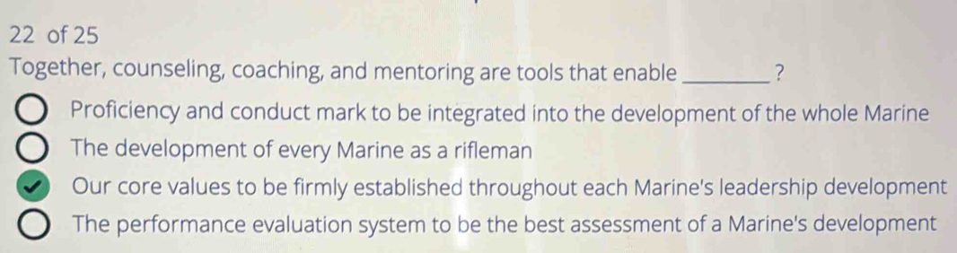 of 25
Together, counseling, coaching, and mentoring are tools that enable _?
Proficiency and conduct mark to be integrated into the development of the whole Marine
The development of every Marine as a rifleman
Our core values to be firmly established throughout each Marine's leadership development
The performance evaluation system to be the best assessment of a Marine's development