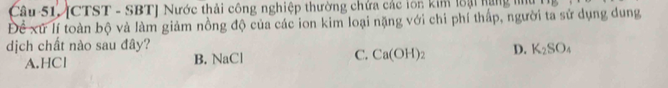 [CTST - SBT] Nước thải công nghiệp thường chứa các lớn kim loại hạng m
Để xứ lí toàn bộ và làm giảm nồng độ của các ion kim loại nặng với chi phí thấp, người ta sử dụng dung
dịch chất nào sau đây? D. K_2SO_4
A.HCl B. NaCl C. Ca(OH) :