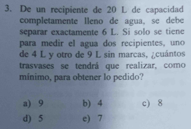 De un recipiente de 20 L de capacidad
completamente lleno de agua, se debe
separar exactamente 6 L. Si solo se tiene
para medir el agua dos recipientes, uno
de 4 L y otro de 9 L sin marcas, ¿cuántos
trasvases se tendrá que realizar, como
mínimo, para obtener lo pedido?
a 9 b) 4 c 8
d) 5 e) 7