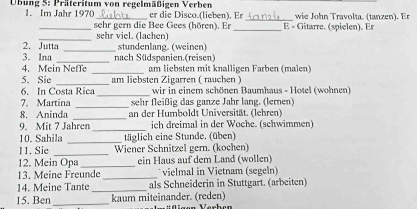 Übung 5: Präteritum von regelmäßigen Verben 
1. Im Jahr 1970_ er die Disco.(lieben). Er _wie John Travolta. (tanzen). Er 
_sehr gern die Bee Gees (hören). Er _E - Gitarre. (spielen). Er 
_sehr viel. (lachen) 
2. Jutta _stundenlang. (weinen) 
3. Ina _nach Südspanien.(reisen) 
4. Mein Neffe _am liebsten mit knalligen Farben (malen) 
5. Sie _am liebsten Zigarren ( rauchen ) 
_ 
6. In Costa Rica wir in einem schönen Baumhaus - Hotel (wohnen) 
7. Martina _sehr fleißig das ganze Jahr lang. (lernen) 
8. Aninda _an der Humboldt Universität. (lehren) 
9. Mit 7 Jahren _ich dreimal in der Woche. (schwimmen) 
10. Sahila _täglich eine Stunde. (üben) 
11. Sie _Wiener Schnitzel gern. (kochen) 
12. Mein Opa _ein Haus auf dem Land (wollen) 
13. Meine Freunde _vielmal in Vietnam (segeln) 
14. Meine Tante_ als Schneiderin in Stuttgart. (arbeiten) 
15. Ben _kaum miteinander. (reden) 
rR igen Verben