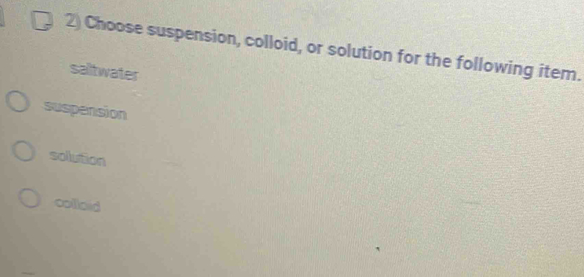 Choose suspension, colloid, or solution for the following item.
saltwater
suspension
solution
collaid