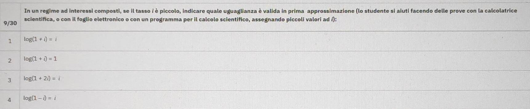 In un regime ad interessi composti, se il tasso i è piccolo, indicare quale uguaglianza è valida in prima approssimazione (lo studente si aiuti facendo delle prove con la calcolatrice
9/30 scientifica, o con il foglio elettronico o con un programma per il calcolo scientifico, assegnando piccoli valori ad í): 
1 log (1+i)=i
2 log (1+i)=1
3 log (1+2i)=i
4 log (1-i)=i