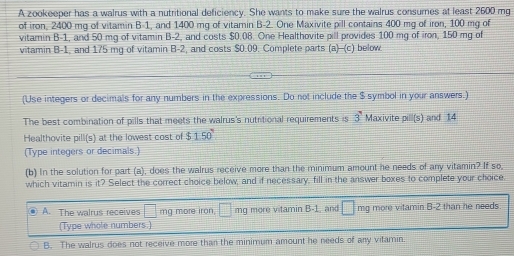 A zookeeper has a walrus with a nutritional deficiency. She wants to make sure the walrus consumes at least 2600 mg
of iron, 2400 mg of vitamin B -1, and 1400 mg of vitamin B-2. One Maxivite pill contains 400 mg of iron, 100 mg of
vitamin B-1, and 50 mg of vitamin B-2, and costs $0.08. One Healthovite pill provides 100 mg of iron, 150 mg of
vitamin B -1, and 175 mg of vitamin B -2, and costs $0.09. Complete parts (a) -(c) below.
(Use integers or decimals for any numbers in the expressions. Do not include the $ symbol in your answers.)
The best combination of pills that meets the walrus's nutritional requirements is 3 Maxivite pill(s) and 14
Healthovite pill(s) at the lowest cost of $150°
(Type integers or decimals.)
(b) In the solution for part (a), does the walrus receive more than the minimum amount he needs of any vitamin? If so,
which vitamin is it? Select the correct choice below, and if necessary, fill in the answer boxes to complete your choice.
A. The walrus receives □ mg more iron. □ mg more vitamin B- 1, and □° mg more vitamin B -2 than he needs
(Type whole numbers.)
B. The walrus does not receive more than the minimum amount he needs of any vitamin.