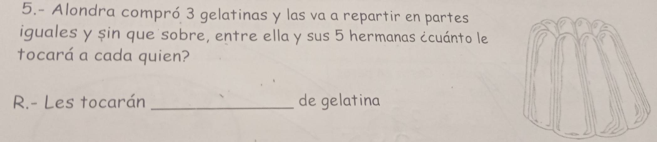 5.- Alondra compró 3 gelatinas y las va a repartir en partes 
iguales y șin que sobre, entre ella y sus 5 hermanas ¿cuánto le 
tocará a cada quien? 
R.- Les tocarán _de gelatina