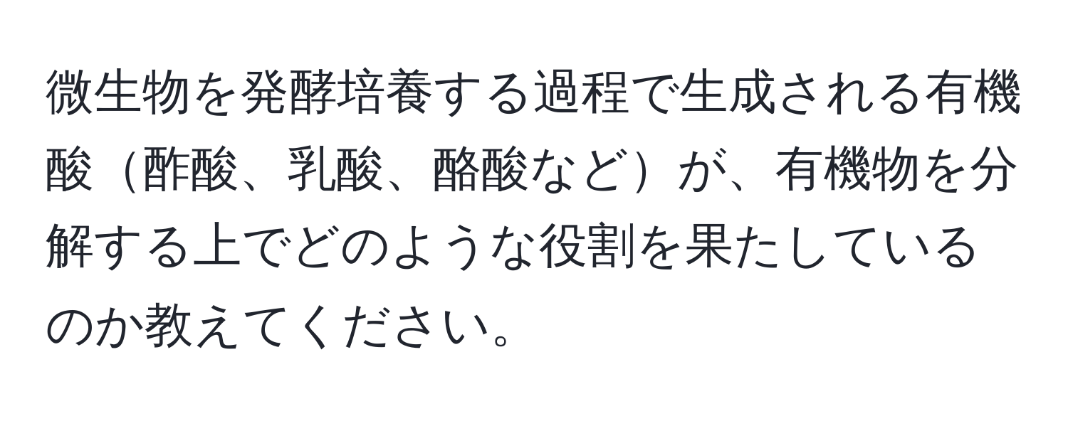 微生物を発酵培養する過程で生成される有機酸酢酸、乳酸、酪酸などが、有機物を分解する上でどのような役割を果たしているのか教えてください。