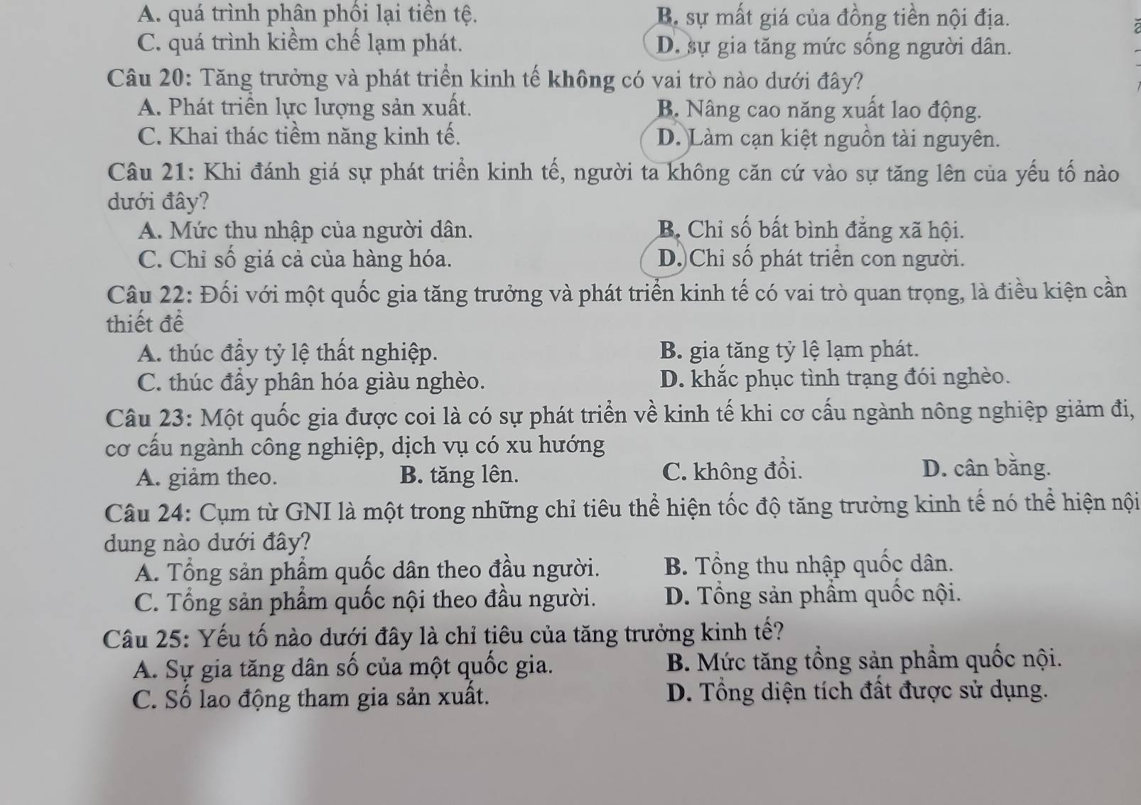 A. quá trình phân phối lại tiền tệ. B. sự mất giá của đồng tiền nội địa.
C. quá trình kiểm chế lạm phát. D. sự gia tăng mức sống người dân.
Câu 20: Tăng trưởng và phát triển kinh tế không có vai trò nào dưới đây?
A. Phát triển lực lượng sản xuất. B. Nâng cao năng xuất lao động.
C. Khai thác tiềm năng kinh tế. D. Làm cạn kiệt nguồn tài nguyên.
Câu 21: Khi đánh giá sự phát triển kinh tế, người ta không căn cứ vào sự tăng lên của yếu tố nào
dưới đây?
A. Mức thu nhập của người dân. B. Chỉ số bất bình đẳng xã hội.
C. Chỉ số giá cả của hàng hóa. D.)Chỉ số phát triển con người.
Câu 22: Đối với một quốc gia tăng trưởng và phát triển kinh tế có vai trò quan trọng, là điều kiện cần
thiết để
A. thúc đầy tỷ lệ thất nghiệp. B. gia tăng tỷ lệ lạm phát.
C. thúc đầy phân hóa giàu nghèo. D. khắc phục tình trạng đói nghèo.
Câu 23: Một quốc gia được coi là có sự phát triển về kinh tế khi cơ cấu ngành nông nghiệp giảm đị,
cơ cấu ngành công nghiệp, dịch vụ có xu hướng
A. giảm theo. B. tăng lên. C. không đổi. D. cân bằng.
Câu 24: Cụm từ GNI là một trong những chỉ tiêu thể hiện tốc độ tăng trưởng kinh tế nó thể hiện nội
dung nào dưới đây?
A. Tổng sản phẩm quốc dân theo đầu người.  B. Tổng thu nhập quốc dân.
C. Tổng sản phẩm quốc nội theo đầu người. D. Tổng sản phầm quốc nội.
Câu 25: Yếu tố nào dưới đây là chỉ tiêu của tăng trưởng kinh tế?
A. Sự gia tăng dân số của một quốc gia. B. Mức tăng tổng sản phẩm quốc nội.
C. Số lao động tham gia sản xuất. D. Tổng diện tích đất được sử dụng.