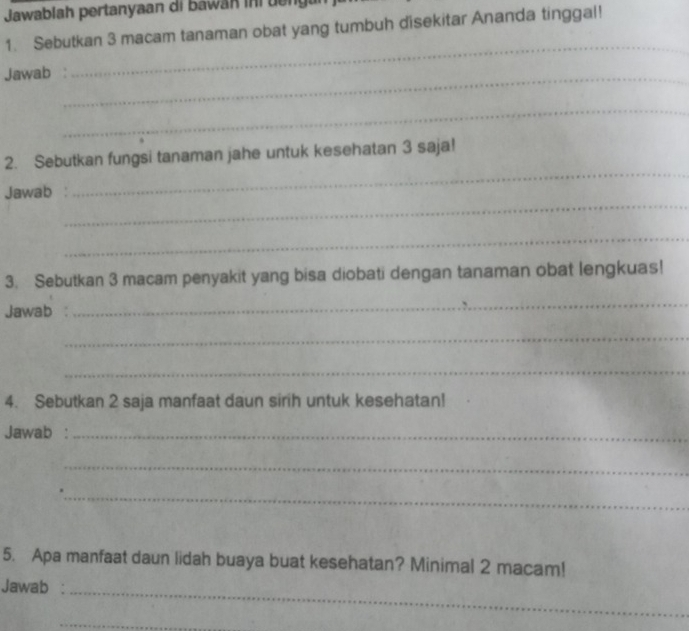 Jawablah pertanyaan di bawan ini d n 
1. Sebutkan 3 macam tanaman obat yang tumbuh disekitar Ananda tinggal! 
Jawab :_ 
_ 
_ 
_ 
2. Sebutkan fungsi tanaman jahe untuk kesehatan 3 saja! 
_ 
Jawab 
_ 
3. Sebutkan 3 macam penyakit yang bisa diobati dengan tanaman obat lengkuas! 
Jawab : 
_ 
_ 
_ 
4. Sebutkan 2 saja manfaat daun sirih untuk kesehatan! 
Jawab :_ 
_ 
_ 
5. Apa manfaat daun lidah buaya buat kesehatan? Minimal 2 macam! 
Jawab :_ 
_