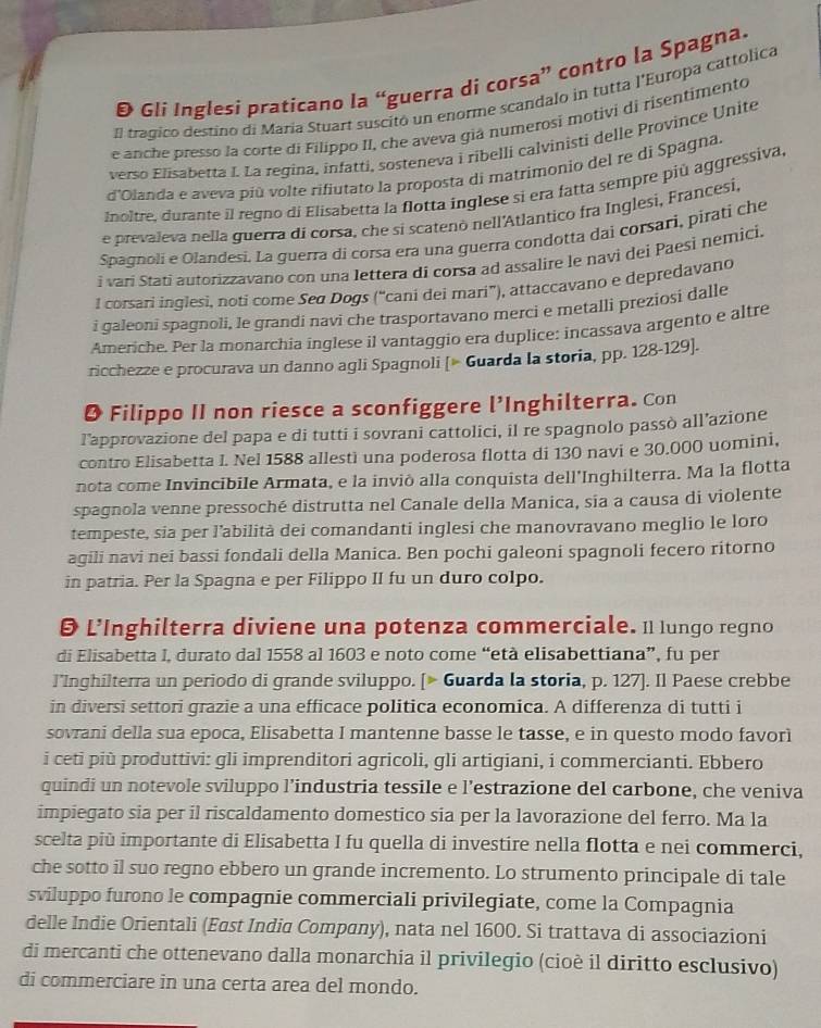 Đ Gli Inglesi praticano la “guerra di corsa” contro la Spagna.
Il tragico destíno di Maria Stuart suscitó un enorme scandalo in tutta l'Europa cattolica
e anche presso la corte di Filippo II, che aveva giá numerosi motivi di risentimento
verso Elisabetta I. La regina, infatti, sosteneva i ribelli calvinisti delle Province Unite
d'Olanda e aveva più volte rifiutato la proposta di matrimonio del re di Spagna.
Inoltre, durante il regno di Elisabetta la flotta inglese si era fatta sempre più aggressiva.
e prevaleva nella guerra di corsa, che si scatenò nell'Atlantico fra Inglesi, Francesi,
Spagnoli e Olandesi. La guerra di corsa era una guerra condotta dai corsari, pirati che
i vari Stati autorizzavano con una lettera di corsa ad assalire le navi dei Paesì nemici.
l corsari inglesi, noti come Seø Dogs (“cani dei mari”), attaccavano e depredavano
i qaleoni spagnoli, le grandi navi che trasportavano mercì e metalli preziosi dalle
Americhe. Per la monarchia inglese il vantaggio era duplice: incassava argento e altre
ricchezze e procurava un danno agli Spagnoli [» Guarda la storia, pp. 128-129].
O Filippo II non riesce a sconfiggere l’Inghilterra. Con
l'approvazione del papa e di tutti i sovrani cattolici, il re spagnolo passò all’azione
contro Elisabetta I. Nel 1588 allestì una poderosa flotta di 130 navi e 30.000 uomini,
nota come Invincibile Armata, e la inviò alla conquista dell’Inghilterra. Ma la flotta
spagnola venne pressoché distrutta nel Canale della Manica, sia a causa di violente
tempeste, sia per l’abilità dei comandanti inglesi che manovravano meglio le loro
agili navi nei bassi fondali della Manica. Ben pochi galeoni spagnoli fecero ritorno
in patria. Per la Spagna e per Filippo II fu un duro colpo.
 L’Inghilterra diviene una potenza commerciale. 11 Iungo regno
di Elisabetta I, durato dal 1558 al 1603 e noto come “età elisabettiana”, fu per
l’Inghilterra un periodo di grande sviluppo. [> Guarda la storia, p. 127]. Il Paese crebbe
in diversi settori grazie a una efficace politica economica. A differenza di tutti i
sovrani della sua epoca, Elisabetta I mantenne basse le tasse, e in questo modo favori
i ceti più produttivi: gli imprenditori agricoli, gli artigiani, i commercianti. Ebbero
quindi un notevole sviluppo l’industria tessile e l’estrazione del carbone, che veniva
impiegato sia per il riscaldamento domestico sia per la lavorazione del ferro. Ma la
scelta più importante di Elisabetta I fu quella di investire nella flotta e nei commerci,
che sotto il suo regno ebbero un grande incremento. Lo strumento principale di tale
sviluppo furono le compagnie commerciali privilegiate, come la Compagnia
delle Indie Orientali (East India Company), nata nel 1600. Si trattava di associazioni
di mercanti che ottenevano dalla monarchia il privilegio (cioè il diritto esclusivo)
di commerciare in una certa area del mondo.