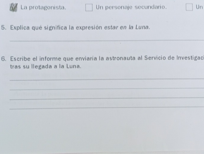 La protagonista. Un personaje secundario. Un 
5. Explica qué significa la expresión estar en la Luna. 
_ 
6. Escribe el informe que enviaría la astronauta al Servicio de Investigac 
tras su llegada a la Luna. 
_ 
_ 
_ 
_