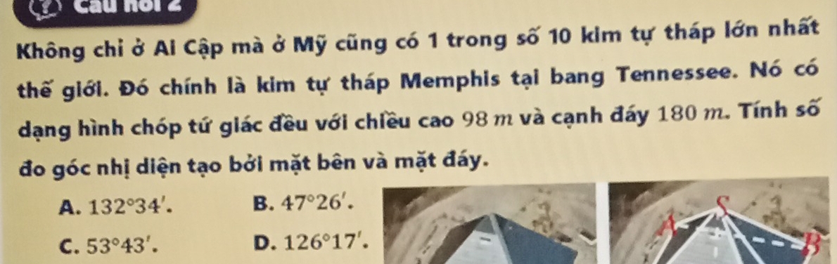 Cầu noi 2
Không chỉ ở Ai Cập mà ở Mỹ cũng có 1 trong số 10 kim tự tháp lớn nhất
thế giới. Đó chính là kim tự tháp Memphis tại bang Tennessee. Nó có
dạng hình chóp tứ giác đều với chiều cao 98 m và cạnh đáy 180 m. Tính số
đo góc nhị diện tạo bởi mặt bên và mặt đáy.
A. 132°34'. B. 47°26'.
C. 53°43'. D. 126°17'.