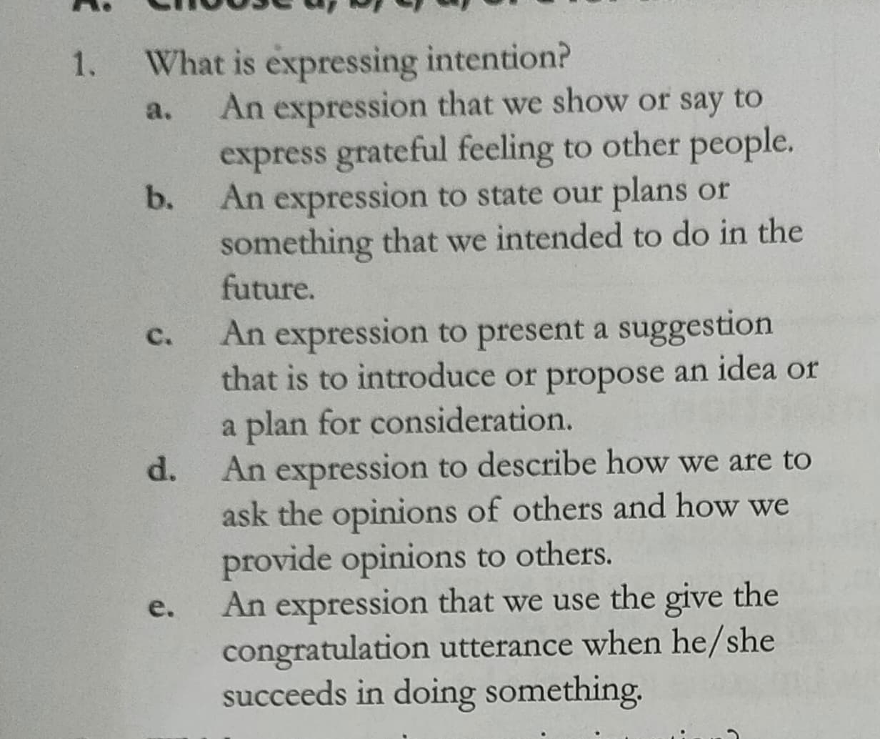 What is expressing intention?
a. An expression that we show or say to
express grateful feeling to other people.
b. An expression to state our plans or
something that we intended to do in the
future.
c. An expression to present a suggestion
that is to introduce or propose an idea or
a plan for consideration.
d. An expression to describe how we are to
ask the opinions of others and how we
provide opinions to others.
e. An expression that we use the give the
congratulation utterance when he/she
succeeds in doing something.