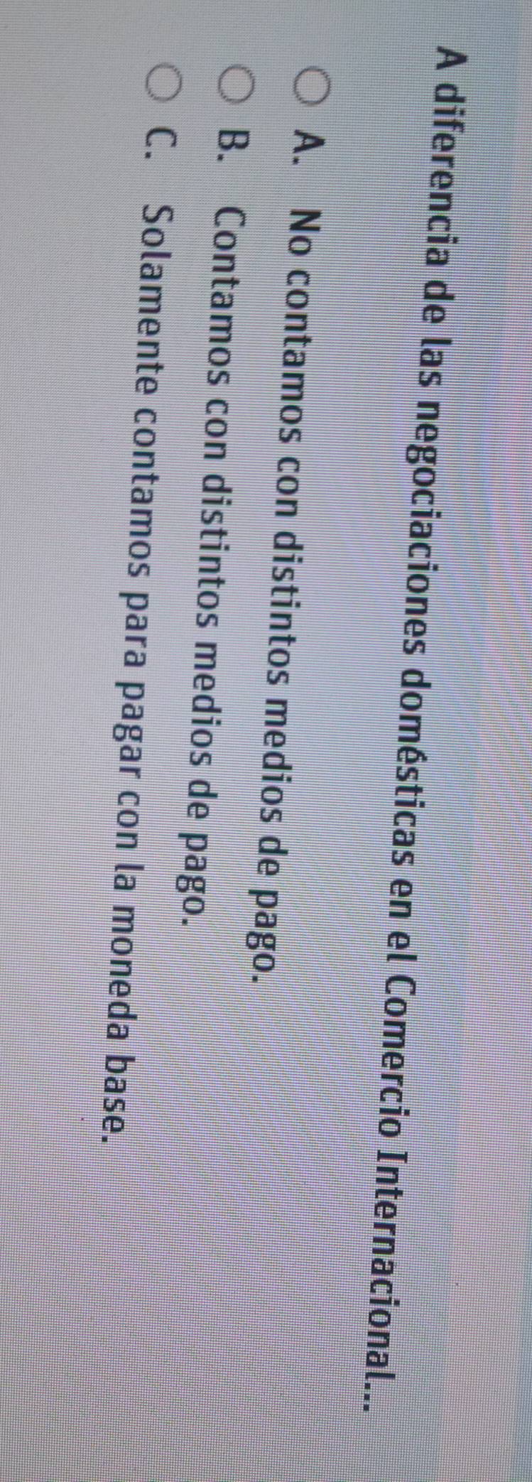 A diferencia de las negociaciones domésticas en el Comercio Internacional...
A. No contamos con distintos medios de pago.
B. Contamos con distintos medios de pago.
C. Solamente contamos para pagar con la moneda base.