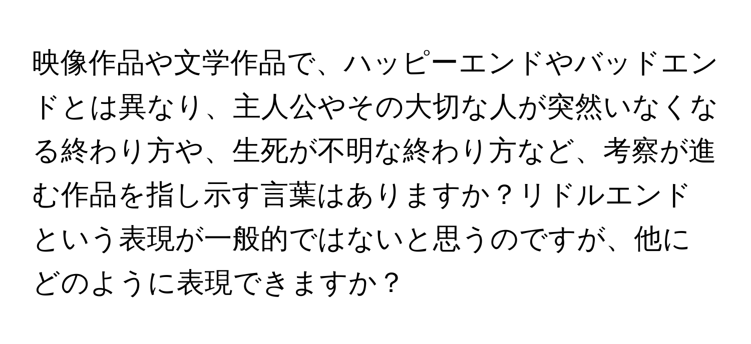 映像作品や文学作品で、ハッピーエンドやバッドエンドとは異なり、主人公やその大切な人が突然いなくなる終わり方や、生死が不明な終わり方など、考察が進む作品を指し示す言葉はありますか？リドルエンドという表現が一般的ではないと思うのですが、他にどのように表現できますか？