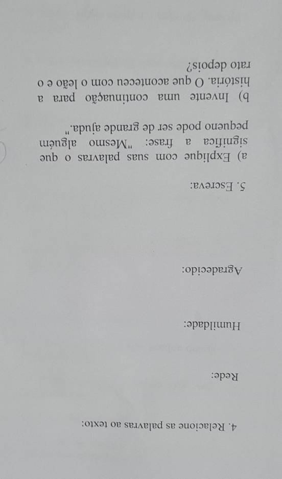 Relacione as palavras ao texto: 
Rede: 
Humildade: 
Agradecido: 
5. Escreva: 
a) Explique com suas palavras o que 
significa a frase: "Mesmo alguém 
pequeno pode ser de grande ajuda." 
b) Invente uma continuação para a 
história. O que aconteceu com o leão e o 
rato depois?