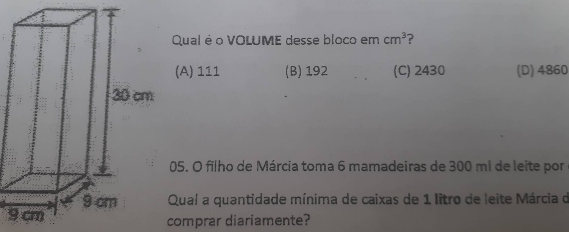 Qual é o VOLUME desse bloco em cm^3 ?
(A) 111 (B) 192 (C) 2430 (D) 4860
05. O filho de Márcia toma 6 mamadeiras de 300 ml de leite por
Qual a quantidade mínima de caixas de 1 litro de leite Márcia de
9
comprar diariamente?