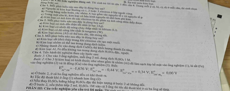 D. Sự mài môn kim loại.
đúng hoặc sai.  Lầu trác nghiệm đúng sai. Thí sinh trá lời từ câu 1 đến câu 4. Trong mỗi ý a), b), c), d) ở mỗi câu, thí sinh chọn
Cầu 1. Mỗi phát biểu nào sau đây là đũng hay sai?
a) Nguyễn tử kim loại thường có 1, 2 hoặc 3 electron ở lớp ngoài cùng
b) Trong bảng tuần hoàn, các nhóm A bao gồm các nguyên tố s và nguyên tổ p.
e) Trong một chu ki, kim loại có bản kính nguyên tử nhỏ hơn phi kim
Về thứ
d) Kim loại có ánh kim do các electron tự do phân xạ ảnh sáng nhìn thấy được.
Câu 2. Mỗi phát biểu nào sau đây là đùng hay sai?
a ) Kim loại có tính dẫn điện tốt nhất là bạc ( A_D ) '
b ) Kim loại có nhiệt độ nóng chây thấp nhất là lithium (Li).
e) Kim loại có độ cứng lớn nhất là tungsten (W).
đ) Kim loại nhôm (Al) có thể kéo dãi, đát mỏng tốt.
Câu 3. Mỗi phát biểu nào sau đây là đúng hay sai?
#) Kim loại sắt (dư) chảy trong khí chlorine chỉ tạo một muối
b) Kim loại nhôm có thể tan trong dung dịch kiểm.
c) Nhủng thanh Zn vào dung dịch CuSO4 thì khối lượng thanh Zn tăng
d) Kim loại Al, Fe đều không tan trong dung dịch H_1SC De đặc, nguội.
Câu 4. Tiển hành thí nghiệm theo các bước sau:
Bước /: Cho vào 3 ổng nghiệm, mỗi ổng 2 mL dung dịch H_2SO_4 1 M.
Bước 2: Cho 3 lá kim loại có kích thước như nhau gồm lá nhôm (Al) đã làm sạch lớp bề mặt vào ống nghiệm (1), lá sắt (Fe)
vào ổng nghiệm (2) và lá đồng (Cu) vào ổng nghiệm (3). Biết:
a) Ở bước 2, ở cả ba ổng nghiệm đều có khí thoát ra. E_Al^+/Al°=-1,676V;E_Fe^(i-)/Fe°=-0,44V;E_Cu^(2+)/Cu°=+0,34V;E_2H^+/H_2°=0,00V
b) Tốc độ thoát khí ở ống (1) nhanh hơn ống (2).
c) Nếu thay H₂SO4 loãng bằng H_2SO_4 đặc thì hiện tượng ở bước 2 sẽ không đổi
d) Ở bước 2, nếu thêm tiếp 2 mL H_2SO_4 1M vào cả 3 ổng thì tốc độ thoát khi ở cả ba ống sẽ tăng.
PHẢN III: Câu trắc nghiệm yêu cầu trả lời ngắn, Thí sinh tà