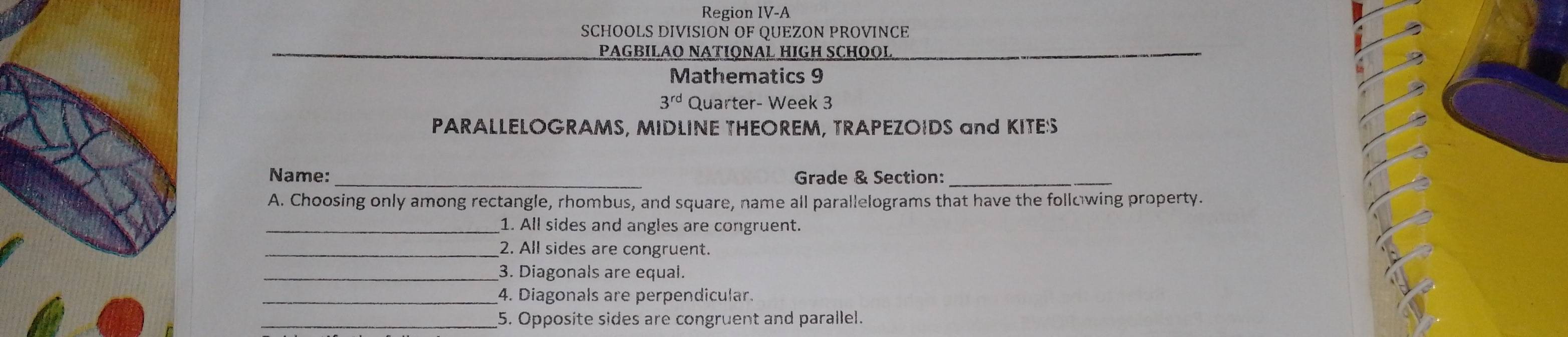 Region IV-A 
SCHOOLS DIVISION OF QUEZON PROVINCE 
PAGBILÃO NATIONAL HIGH SCHOOL 
Mathematics 9 
3^(rd) Quarter- Week 3 
PARALLELOGRAMS, MIDLINE THEOREM, TRAPEZOIDS and KITES 
Name:_ Grade & Section:_ 
A. Choosing only among rectangle, rhombus, and square, name all parallelograms that have the following property. 
_1. All sides and angles are congruent. 
_2. All sides are congruent. 
_3. Diagonals are equal. 
_4. Diagonals are perpendicular. 
_5. Opposite sides are congruent and parallel.