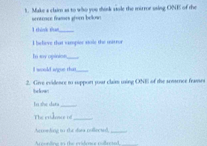 Make a claim as to who you think stole the mirror using ONE of the 
sentence frames given below: 
I think that_ 
I believe that vampire stole the mirror 
In my apinion_ 
I would argue that_ 
2. Give evidence to support your claim using ONE of the sentence frames 
below: 
In the data_ 
The evidence if_ 
According to the data collected,_ 
According to the evidence collected,_