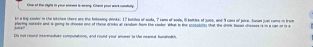 One of the digits in your answer is wrong. Check your work carefully. 
In a big cooler in the kitchen there are the following drinks: 17 bottles of soda, 7 cans of soda, 8 bottles of juice, and 9 cans of juice. Susan just came in from 
julce? playing outside and is going to choose one of these drinks at random from the cooler. What is the probability that the drink Susan chooses is in a can or is a 
Do not round intermediate computations, and round your answer to the nearest hundredth.