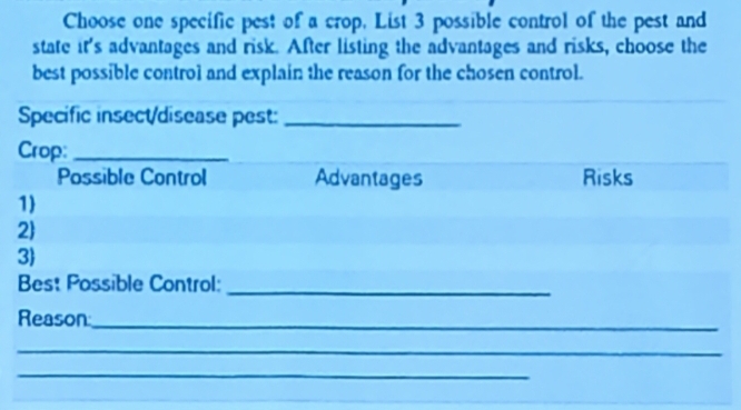 Choose one specific pest of a crop, List 3 possible control of the pest and 
state it's advantages and risk. After listing the advantages and risks, choose the 
best possible control and explain the reason for the chosen control. 
Specific insect/disease pest:_ 
Crop:_ 
Possible Control Advantages Risks 
1 
2 
3 
Best Possible Control: 
_ 
Reason_ 
_ 
_