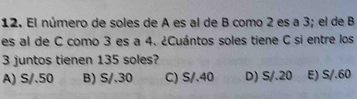 El número de soles de A es al de B como 2 es a 3; el de B
es al de C como 3 es a 4. ¿Cuántos soles tiene C si entre los
3 juntos tienen 135 soles?
A) S/.50 B) S/.30 C) S/.40 D) S/.20 E) S/.60