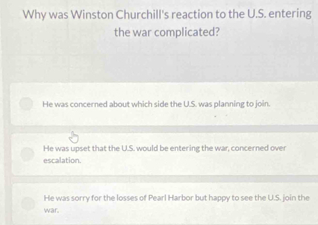 Why was Winston Churchill's reaction to the U.S. entering
the war complicated?
He was concerned about which side the U.S. was planning to join.
He was upset that the U.S. would be entering the war, concerned over
escalation.
He was sorry for the losses of Pearl Harbor but happy to see the U.S. join the
war.