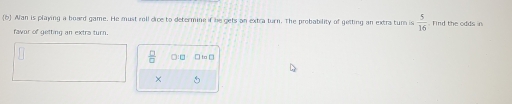 (6 Wan is playing a board game. He must roll dice to determine if be gets an extra turn. The probability of getting an extra turn is  5/16 . Tind the odds in 
favor of getting an extra turn. 
 □ /□   □ to □ 
× 5