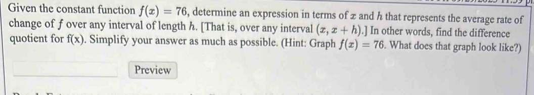 Given the constant function f(x)=76 , determine an expression in terms of x and h that represents the average rate of 
change of f over any interval of length h. [That is, over any interval (x,x+h).] In other words, find the difference 
quotient for f(x). Simplify your answer as much as possible. (Hint: Graph f(x)=76. What does that graph look like?) 
Preview