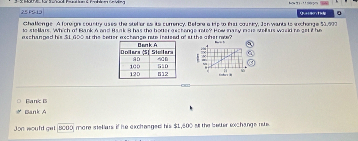 2-5: MathXi, for School: Practice & Problem Solving Nov 21 - 11:00 pm
2.5 PS-13 Question Help
Challenge A foreign country uses the stellar as its currency. Before a trip to that country, Jon wants to exchange $1,600
to stellars. Which of Bank A and Bank B has the better exchange rate? How many more stellars would he get if he
exchanged his $1,600 at the better exchange rate instead of at the other rate?

Bank B
Bank A
Jon would get 8000 more stellars if he exchanged his $1,600 at the better exchange rate.