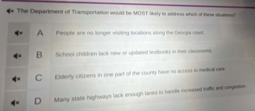 The Department of Transportation would be MOST likely to address which of these situations?
A 
People are no longer visiting locations along the Georgia coast.
B School children lack new or updated textbooks in their classrooms.
C Elderly citizens in one part of the county have no access to medical care.
D Many state highways lack enough lanes to handle increased traffic and congestion.