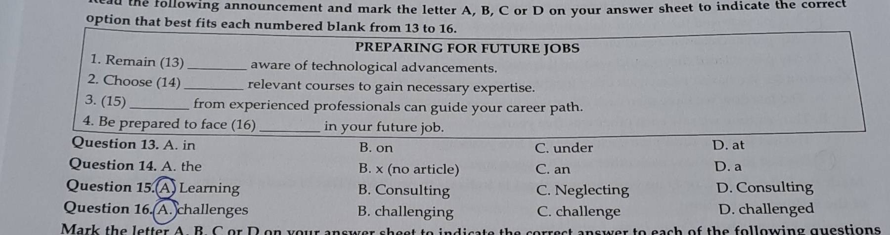 ad the following announcement and mark the letter A, B, C or D on your answer sheet to indicate the correct
option that best fits each numbered blank from 13 to 16.
PREPARING FOR FUTURE JOBS
1. Remain (13)_ aware of technological advancements.
2. Choose (14) _relevant courses to gain necessary expertise.
3. (15) _from experienced professionals can guide your career path.
4. Be prepared to face (16) _in your future job.
Question 13. A. in B. on C. under D. at
Question 14. A. the B. x (no article) C. an D. a
Question 15.(A) Learning B. Consulting C. Neglecting D. Consulting
Question 16.(A. challenges B. challenging C. challenge D. challenged
Mark the letter A. B. C or D on your cerrest answer to each of the following questions .