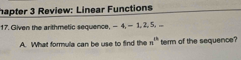 hapter 3 Review: Linear Functions 
17. Given the arithmetic sequence, — 4, — 1, 2, 5, ... 
A. What formula can be use to find the n^(th) term of the sequence?