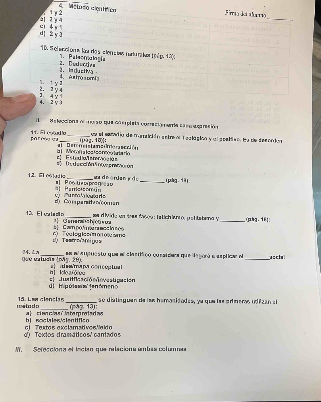 Método científico
1 y 2 Firma del alumno
b) 2 y 4
_
c) 4 y 1
d) 2 y 3
10. Selecciona las dos ciencias naturales (pág. 13):
1. Paleontología
2. Deductiva
3. Inductiva -
4. Astronomía
1. 1 y 2
2. 2 y 4
3. 4 y 1
4. 2 y 3
II. Selecciona el inciso que completa correctamente cada expresión
11. El estadio_ es el estadio de transición entre el Teológico y el positivo. Es de desorden
por eso es _(pág. 18)):
a) Determinismo/intersección
b) Metafísico/contestatario
c) Estadio/Interacción
d) Deducción/interpretación
12. El estadio _es de orden y de _(pág. 18):
a) Positivo/progreso
b) Punto/común
c) Punto/aleatorio
d) Comparativo/común
13. El estadio _se divide en tres fases: fetichismo, politeísmo y _(pág. 18):
a) General/objetivos
b) Campo/intersecciones
c) Teológico/monoteísmo
d) Teatro/amigos
14. La_ es el supuesto que el científico considera que llegará a explicar el
que estudia (pág. 29): _social
a) idea/mapa conceptual
b) Idea/óleo
c) Justificación/investigación
d) Hipótesis/ fenómeno
15. Las ciencias _se distinguen de las humanidades, ya que las primeras utilizan el
método_  (pág. 13):
a) ciencias/ interpretadas
b) sociales/científico
c) Textos exclamativos/leído
d) Textos dramáticos/ cantados
III. Selecciona el inciso que relaciona ambas columnas