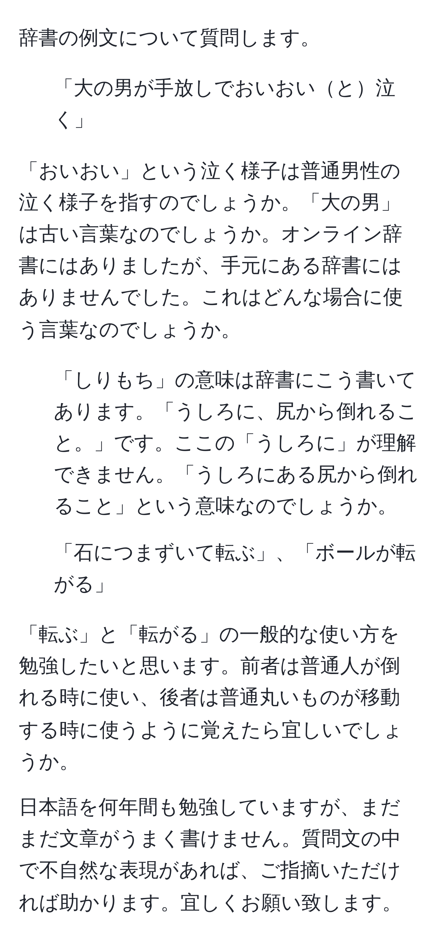 辞書の例文について質問します。

1. 「大の男が手放しでおいおいと泣く」

「おいおい」という泣く様子は普通男性の泣く様子を指すのでしょうか。「大の男」は古い言葉なのでしょうか。オンライン辞書にはありましたが、手元にある辞書にはありませんでした。これはどんな場合に使う言葉なのでしょうか。

2. 「しりもち」の意味は辞書にこう書いてあります。「うしろに、尻から倒れること。」です。ここの「うしろに」が理解できません。「うしろにある尻から倒れること」という意味なのでしょうか。

3. 「石につまずいて転ぶ」、「ボールが転がる」

「転ぶ」と「転がる」の一般的な使い方を勉強したいと思います。前者は普通人が倒れる時に使い、後者は普通丸いものが移動する時に使うように覚えたら宜しいでしょうか。

日本語を何年間も勉強していますが、まだまだ文章がうまく書けません。質問文の中で不自然な表現があれば、ご指摘いただければ助かります。宜しくお願い致します。