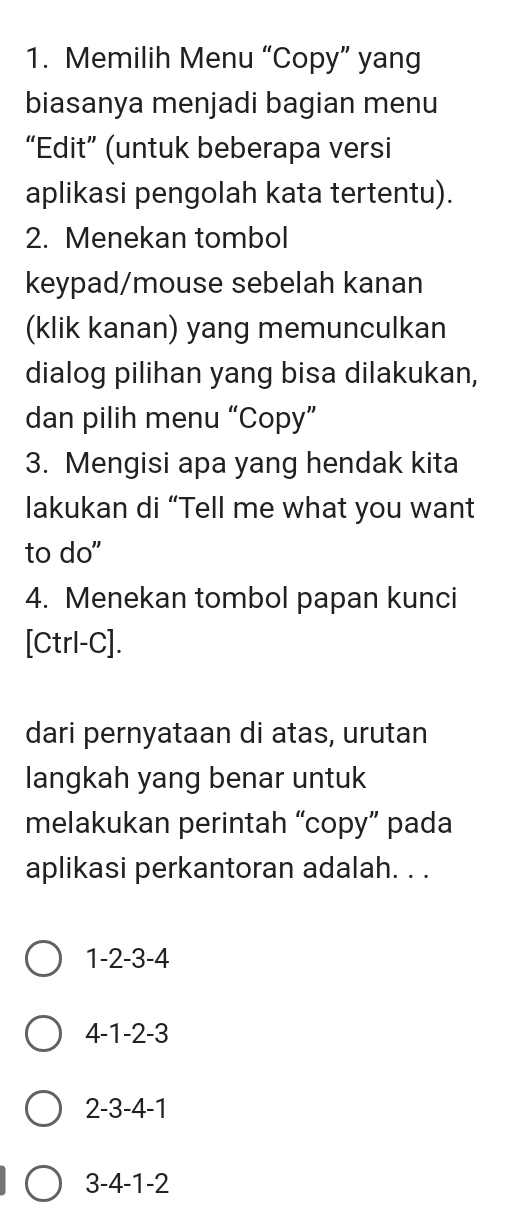 Memilih Menu “Copy” yang
biasanya menjadi bagian menu
“Edit” (untuk beberapa versi
aplikasi pengolah kata tertentu).
2. Menekan tombol
keypad/mouse sebelah kanan
(klik kanan) yang memunculkan
dialog pilihan yang bisa dilakukan,
dan pilih menu “Copy”
3. Mengisi apa yang hendak kita
lakukan di “Tell me what you want
to do"
4. Menekan tombol papan kunci
[Ctrl-C].
dari pernyataan di atas, urutan
langkah yang benar untuk
melakukan perintah “copy” pada
aplikasi perkantoran adalah. . .
1 -2 -3 -4
4 -1 -2 -3
2 -3 -4 -1
3 -4 -1 -2