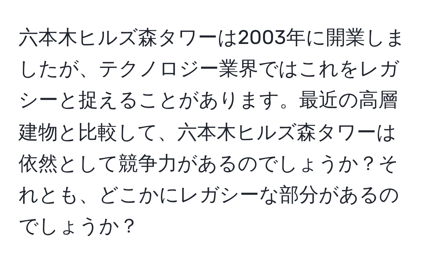 六本木ヒルズ森タワーは2003年に開業しましたが、テクノロジー業界ではこれをレガシーと捉えることがあります。最近の高層建物と比較して、六本木ヒルズ森タワーは依然として競争力があるのでしょうか？それとも、どこかにレガシーな部分があるのでしょうか？